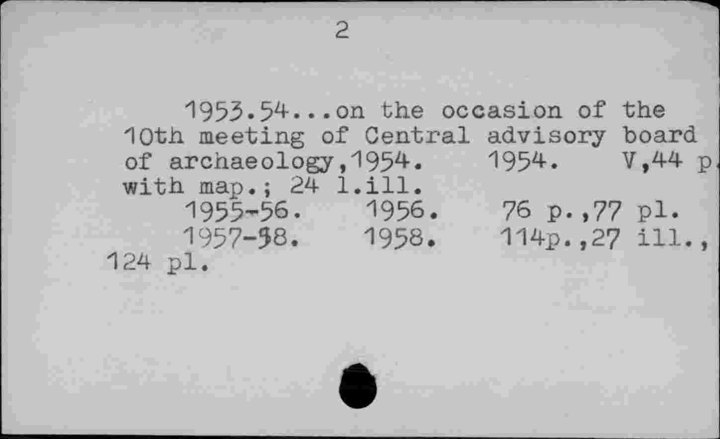 ﻿2
1955.54.. .on the occasion of the 10th meeting of Central advisory board of archaeology,1954.	1954.	V,44 p
with map.; 24 l.ill.
1955’56.	1956.	76 p.,77 pl.
1957-58.	1958.	114p.,27 ill.,
124 pl.